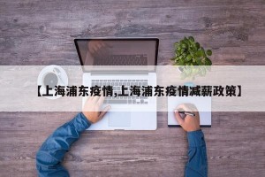 【上海浦东疫情,上海浦东疫情减薪政策】