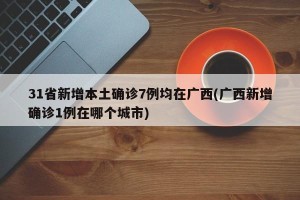 31省新增本土确诊7例均在广西(广西新增确诊1例在哪个城市)