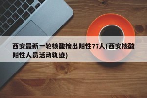 西安最新一轮核酸检出阳性77人(西安核酸阳性人员活动轨迹)