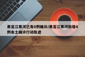 黑龙江黑河已有8例确诊/黑龙江黑河新增4例本土确诊行动轨迹