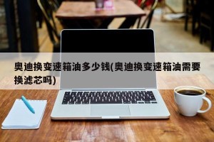 奥迪换变速箱油多少钱(奥迪换变速箱油需要换滤芯吗)