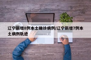 辽宁新增8例本土确诊病例/辽宁新增7例本土病例轨迹