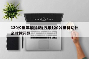 120公里车辆抖动/汽车120公里抖动什么时候问题