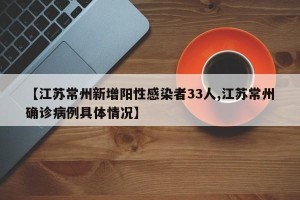 【江苏常州新增阳性感染者33人,江苏常州确诊病例具体情况】