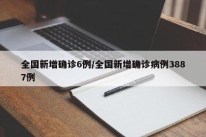 全国新增确诊6例/全国新增确诊病例3887例