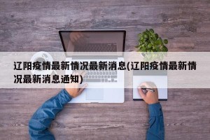 辽阳疫情最新情况最新消息(辽阳疫情最新情况最新消息通知)