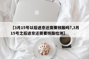 【3月15号以后进京还需要核酸吗?,3月15号之后进京还需要核酸检测】