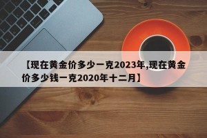 【现在黄金价多少一克2023年,现在黄金价多少钱一克2020年十二月】