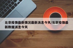 北京疫情最新情况最新消息今天/北京疫情最新数据消息今天