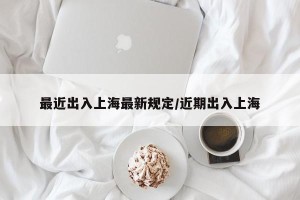 最近出入上海最新规定/近期出入上海
