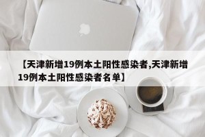【天津新增19例本土阳性感染者,天津新增19例本土阳性感染者名单】