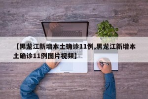 【黑龙江新增本土确诊11例,黑龙江新增本土确诊11例图片视频】