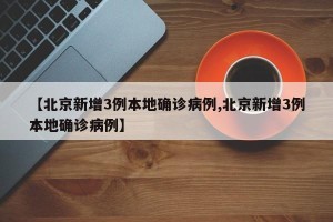 【北京新增3例本地确诊病例,北京新增3例本地确诊病例】