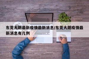 东莞大朗最新疫情最新消息/东莞大朗疫情最新消息有几例