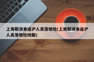 上海取消来返沪人员落地检(上海取消来返沪人员落地检核酸)