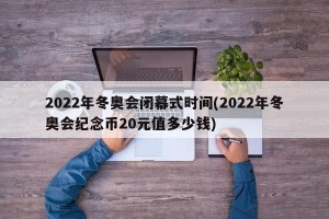 2022年冬奥会闭幕式时间(2022年冬奥会纪念币20元值多少钱)