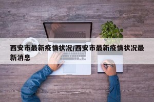 西安市最新疫情状况/西安市最新疫情状况最新消息