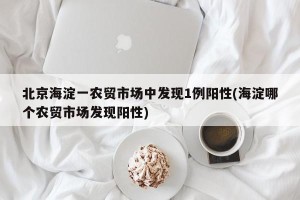 北京海淀一农贸市场中发现1例阳性(海淀哪个农贸市场发现阳性)