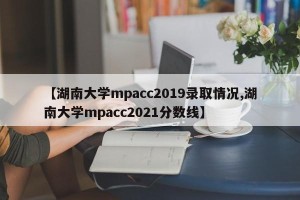 【湖南大学mpacc2019录取情况,湖南大学mpacc2021分数线】