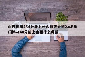 山西理科454分能上什么师范大学2本B类/理科440分能上山西什么师范