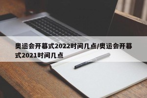 奥运会开幕式2022时间几点/奥运会开幕式2021时间几点