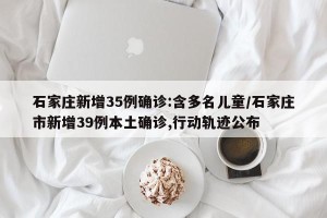 石家庄新增35例确诊:含多名儿童/石家庄市新增39例本土确诊,行动轨迹公布