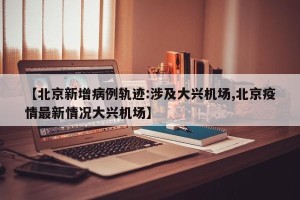 【北京新增病例轨迹:涉及大兴机场,北京疫情最新情况大兴机场】