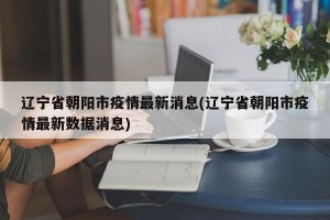辽宁省朝阳市疫情最新消息(辽宁省朝阳市疫情最新数据消息)