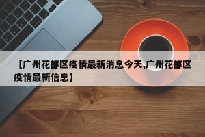 【广州花都区疫情最新消息今天,广州花都区疫情最新信息】