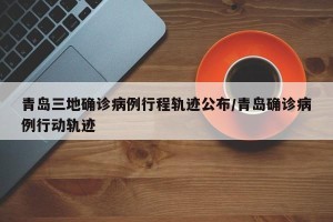青岛三地确诊病例行程轨迹公布/青岛确诊病例行动轨迹