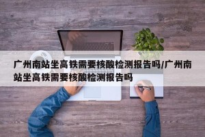 广州南站坐高铁需要核酸检测报告吗/广州南站坐高铁需要核酸检测报告吗