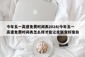 今年五一高速免费时间表2024/今年五一高速免费时间表怎么样才能让皮肤变好变白