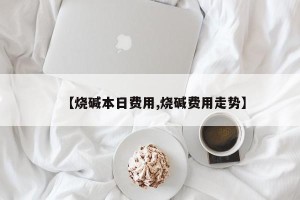 【烧碱本日费用,烧碱费用走势】