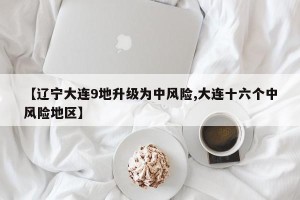 【辽宁大连9地升级为中风险,大连十六个中风险地区】