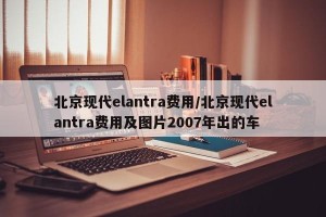 北京现代elantra费用/北京现代elantra费用及图片2007年出的车