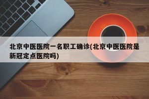 北京中医医院一名职工确诊(北京中医医院是新冠定点医院吗)