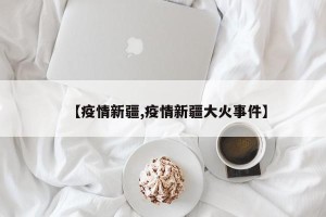 【疫情新疆,疫情新疆大火事件】