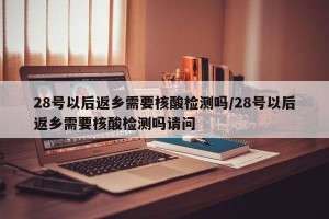 28号以后返乡需要核酸检测吗/28号以后返乡需要核酸检测吗请问