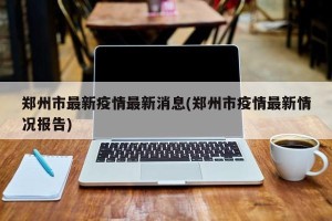 郑州市最新疫情最新消息(郑州市疫情最新情况报告)