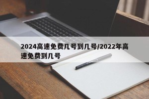 2024高速免费几号到几号/2022年高速免费到几号