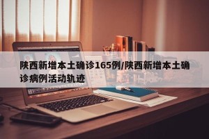 陕西新增本土确诊165例/陕西新增本土确诊病例活动轨迹