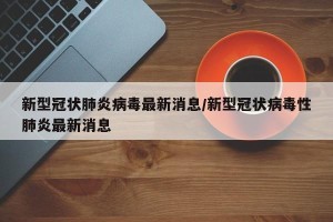 新型冠状肺炎病毒最新消息/新型冠状病毒性肺炎最新消息
