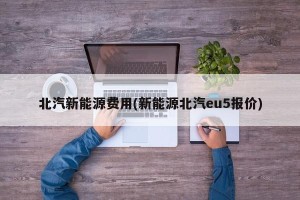 北汽新能源费用(新能源北汽eu5报价)