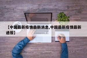 【中国最新疫情最新消息,中国最新疫情最新通报】