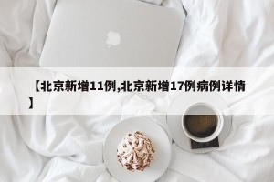 【北京新增11例,北京新增17例病例详情】