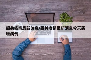 韶关疫情最新消息/韶关疫情最新消息今天新增病例