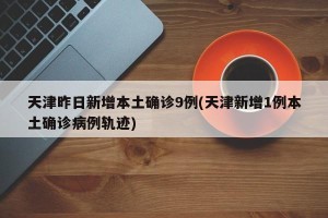 天津昨日新增本土确诊9例(天津新增1例本土确诊病例轨迹)