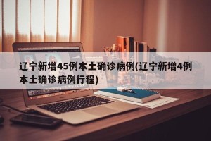 辽宁新增45例本土确诊病例(辽宁新增4例本土确诊病例行程)