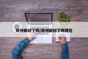 郑州解封了吗/郑州解封了吗现在