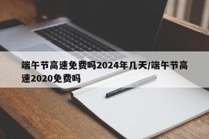 端午节高速免费吗2024年几天/端午节高速2020免费吗